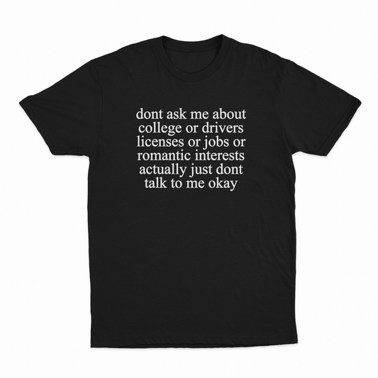 Don't Ask Me About College Or Drivers Licenses Or Jobs Or Romantic Interests Actually Just Dont Talk To Me Okay T-Shirt